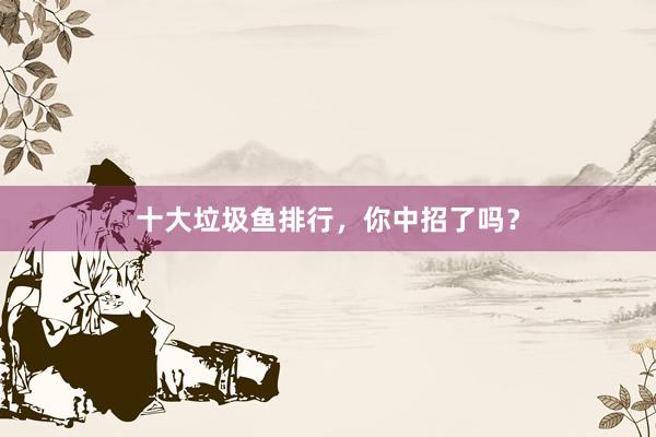 十大垃圾鱼排行，你中招了吗？