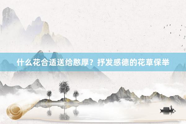 什么花合适送给憨厚？抒发感德的花草保举